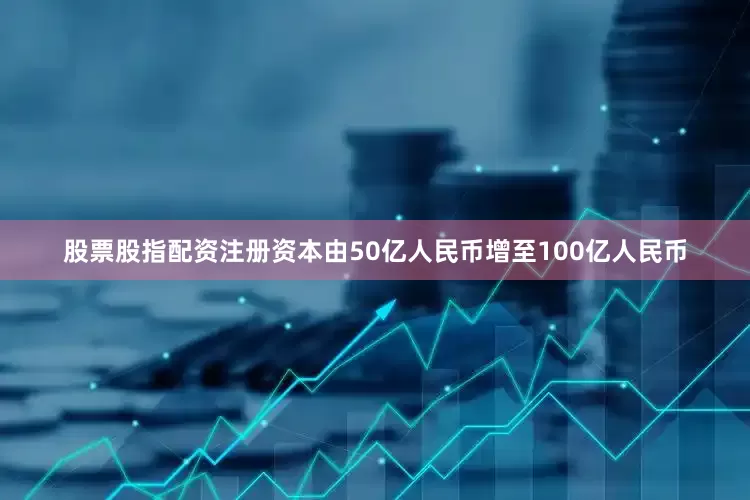 股票股指配资注册资本由50亿人民币增至100亿人民币