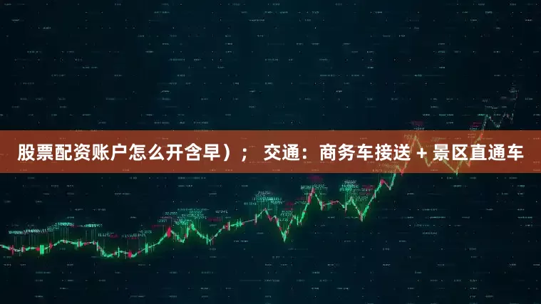 股票配资账户怎么开含早）； 交通：商务车接送 + 景区直通车