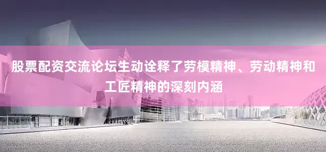 股票配资交流论坛生动诠释了劳模精神、劳动精神和工匠精神的深刻内涵