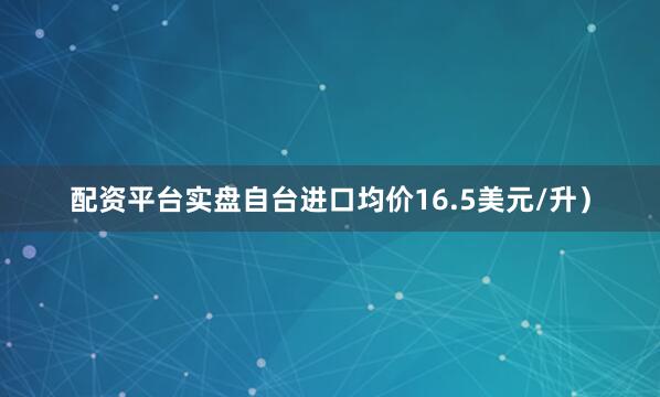 配资平台实盘自台进口均价16.5美元/升）