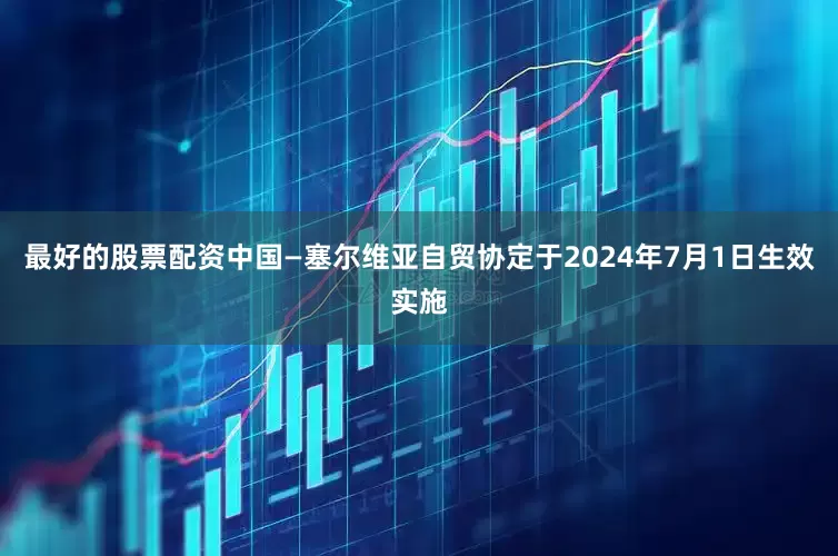 最好的股票配资中国—塞尔维亚自贸协定于2024年7月1日生效实施
