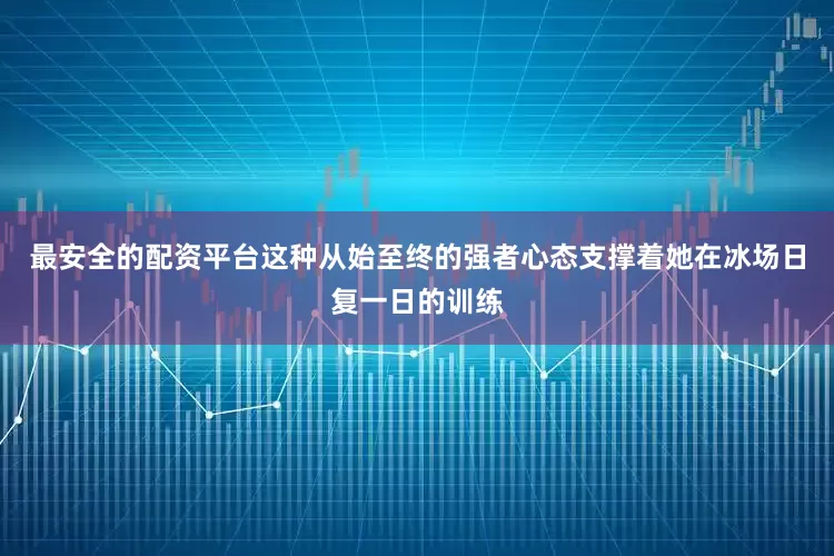 最安全的配资平台这种从始至终的强者心态支撑着她在冰场日复一日的训练