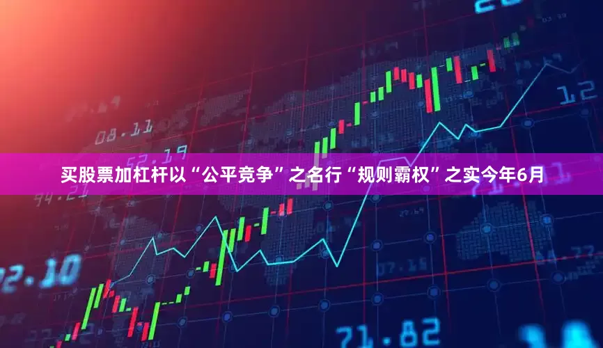 买股票加杠杆以“公平竞争”之名行“规则霸权”之实今年6月