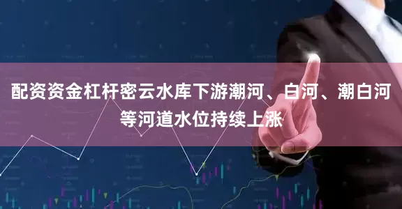 配资资金杠杆密云水库下游潮河、白河、潮白河等河道水位持续上涨