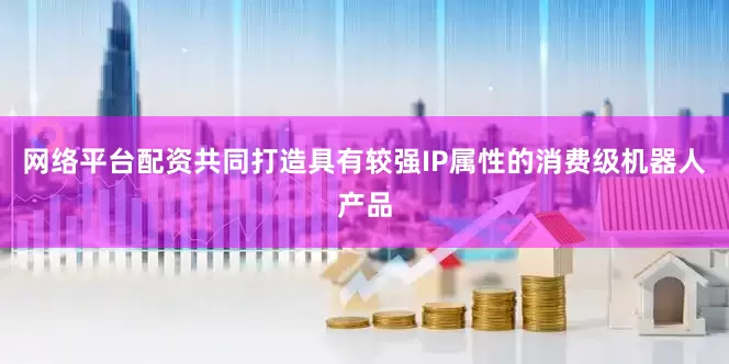 网络平台配资共同打造具有较强IP属性的消费级机器人产品