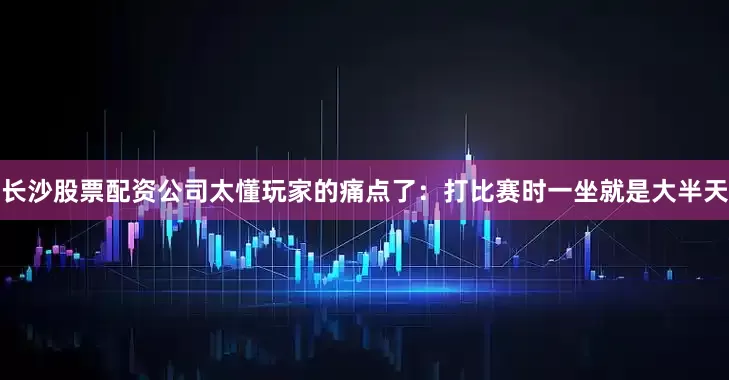 长沙股票配资公司太懂玩家的痛点了：打比赛时一坐就是大半天