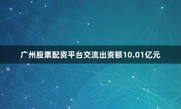 广州股票配资平台交流出资额10.01亿元