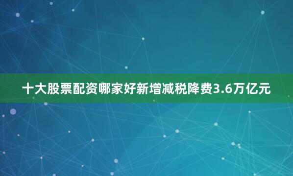 十大股票配资哪家好新增减税降费3.6万亿元