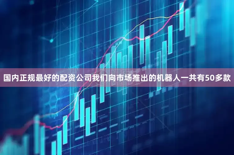 国内正规最好的配资公司我们向市场推出的机器人一共有50多款